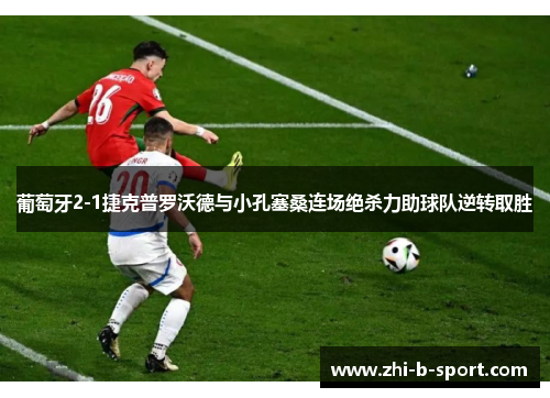 葡萄牙2-1捷克普罗沃德与小孔塞桑连场绝杀力助球队逆转取胜