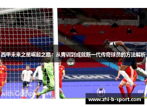 西甲未来之星崛起之路:从青训到成就新一代传奇球员的方法解析 西甲未来之星崛起之路:从青训到成就新一代传奇球员的方法解析