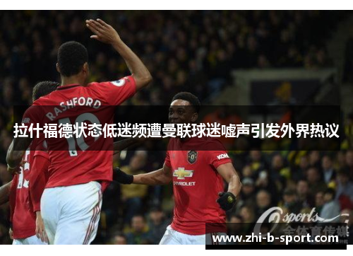 拉什福德状态低迷频遭曼联球迷嘘声引发外界热议 拉什福德状态低迷频遭曼联球迷嘘声引发外界热议