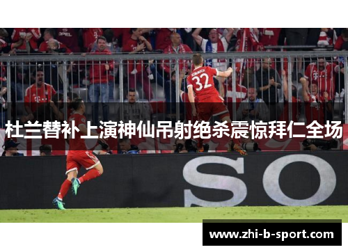 杜兰替补上演神仙吊射绝杀震惊拜仁全场 杜兰替补上演神仙吊射绝杀震惊拜仁全场