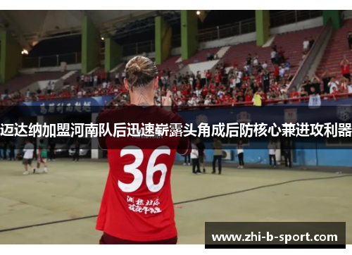 迈达纳加盟河南队后迅速崭露头角成后防核心兼进攻利器 迈达纳加盟河南队后迅速崭露头角成后防核心兼进攻利器